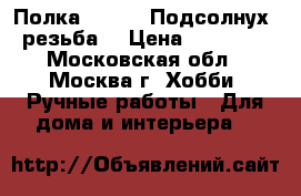 Полка 120 /18 Подсолнух, резьба  › Цена ­ 19 000 - Московская обл., Москва г. Хобби. Ручные работы » Для дома и интерьера   
